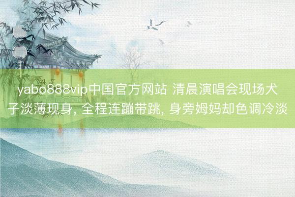 yabo888vip中国官方网站 清晨演唱会现场犬子淡薄现身， 全程连蹦带跳， 身旁姆妈却色调冷淡