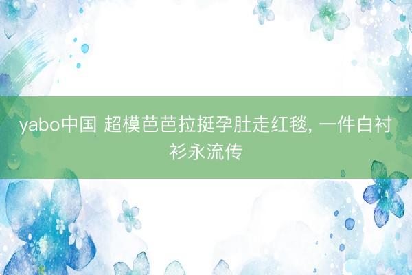yabo中国 超模芭芭拉挺孕肚走红毯， 一件白衬衫永流传