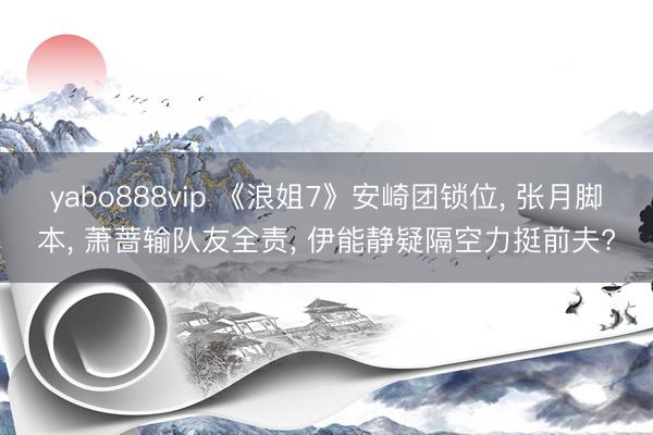 yabo888vip 《浪姐7》安崎团锁位， 张月脚本， 萧蔷输队友全责， 伊能静疑隔空力挺前夫?