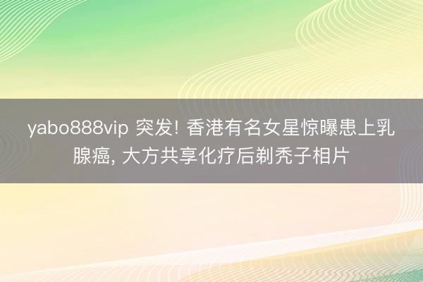 yabo888vip 突发! 香港有名女星惊曝患上乳腺癌, 大方共享化疗后剃秃子相片