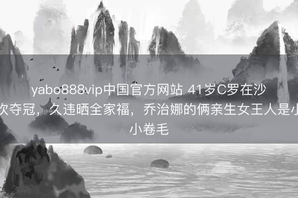 yabo888vip中国官方网站 41岁C罗在沙特初次夺冠,久违晒全家福,乔治娜的俩亲生女王人是小卷毛