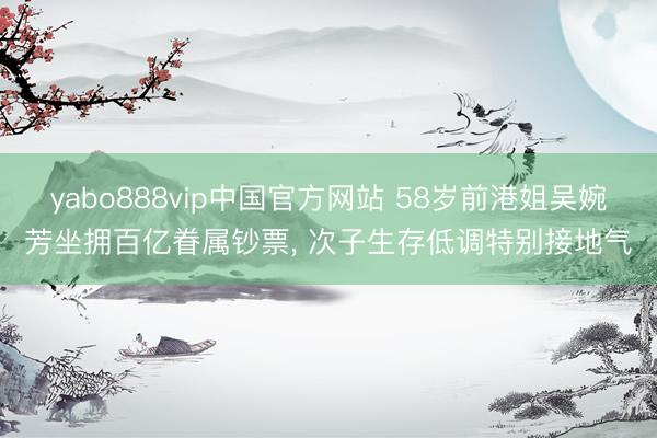 yabo888vip中国官方网站 58岁前港姐吴婉芳坐拥百亿眷属钞票， 次子生存低调特别接地气