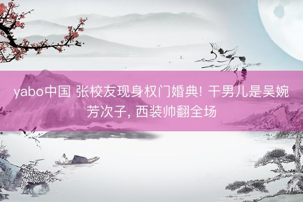 yabo中国 张校友现身权门婚典! 干男儿是吴婉芳次子， 西装帅翻全场