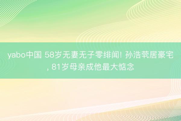 yabo中国 58岁无妻无子零绯闻! 孙浩茕居豪宅, 81岁母亲成他最大惦念