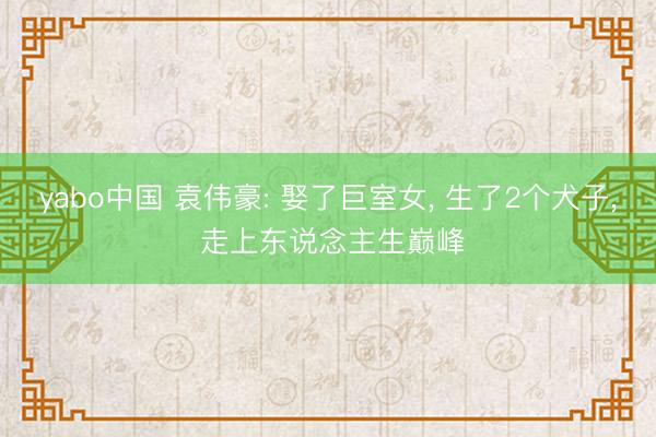 yabo中国 袁伟豪: 娶了巨室女， 生了2个犬子， 走上东说念主生巅峰