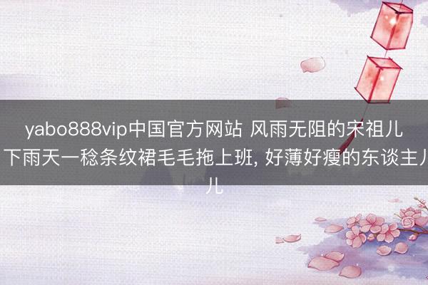 yabo888vip中国官方网站 风雨无阻的宋祖儿， 下雨天一稔条纹裙毛毛拖上班，<a href=