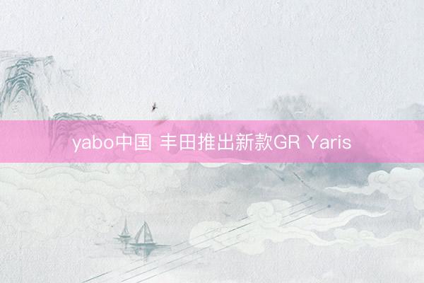 yabo中国 丰田推出新款GR Yaris