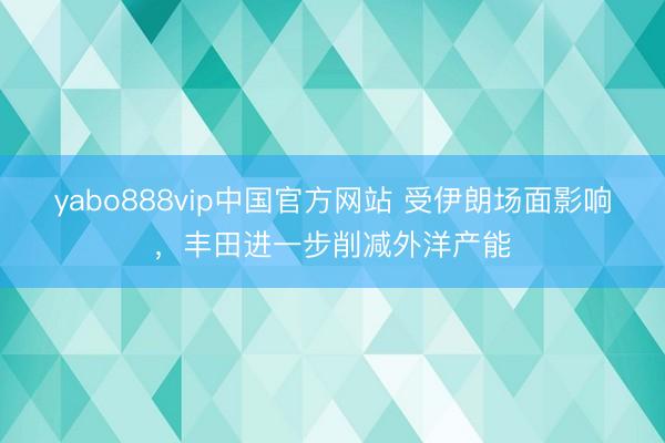 yabo888vip中国官方网站 受伊朗场面影响，丰田进一步削减外洋产能