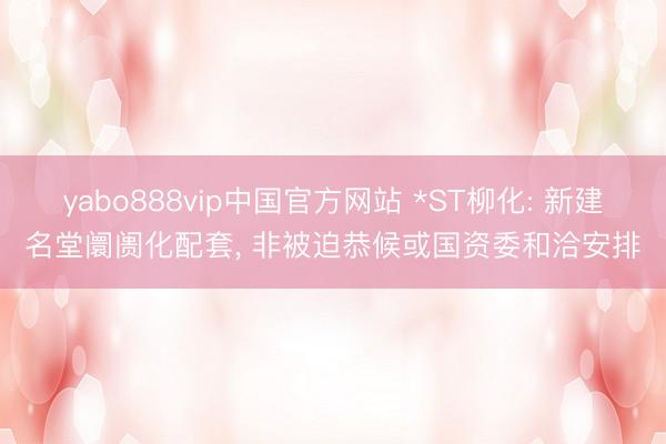 yabo888vip中国官方网站 *ST柳化: 新建名堂阛阓化配套， 非被迫恭候或国资委和洽安排