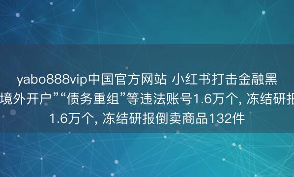 yabo888vip中国官方网站 小红书打击金融黑灰产: 贬责“罪人境外开户”“债务重组”等违法账号1.6万个, 冻结研报倒卖商品132件