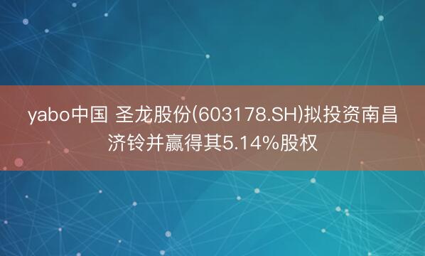 yabo中国 圣龙股份(603178.SH)拟投资南昌济铃并赢得其5.14%股权