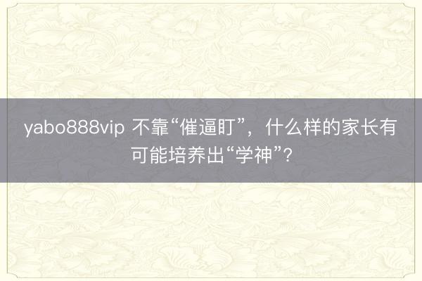 yabo888vip 不靠“催逼盯”，什么样的家长有可能培养出“学神”?