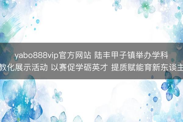 yabo888vip官方网站 陆丰甲子镇举办学科教化展示活动 以赛促学砺英才 提质赋能育新东谈主