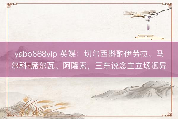 yabo888vip 英媒:切尔西斟酌伊劳拉、马尔科·席尔瓦、阿隆索,三东说念主立场迥异