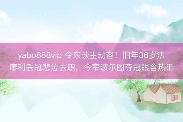 yabo888vip 令东谈主动容！旧年36岁法廖利丢冠悲泣去职，今率波尔图夺冠眼含热泪