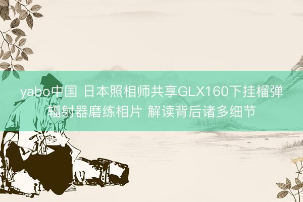 yabo中国 日本照相师共享GLX160下挂榴弹辐射器磨练相片 解读背后诸多细节