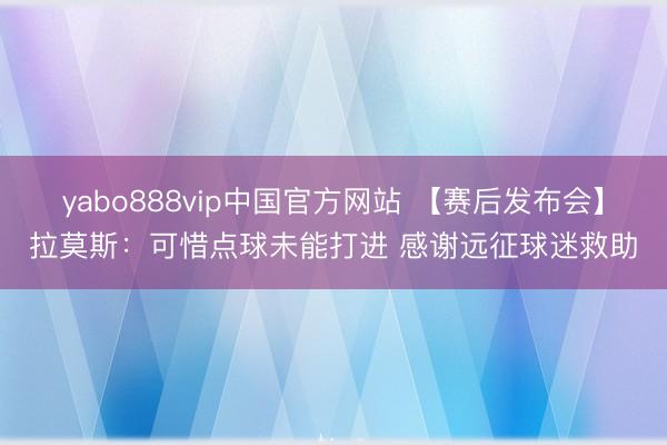 yabo888vip中国官方网站 【赛后发布会】拉莫斯：可惜点球未能打进 感谢远征球迷救助