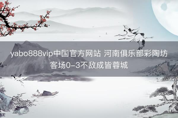 yabo888vip中国官方网站 河南俱乐部彩陶坊客场0-3不敌成皆蓉城