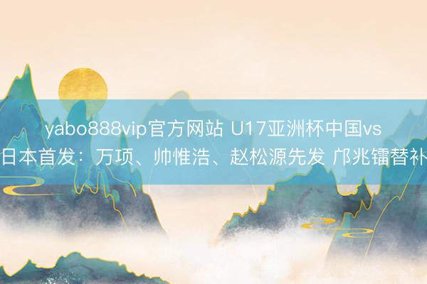yabo888vip官方网站 U17亚洲杯中国vs日本首发：万项、帅惟浩、赵松源先发 邝兆镭替补