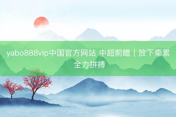 yabo888vip中国官方网站 中超前瞻｜放下牵累 全力拼搏