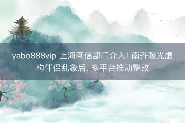 yabo888vip 上海网信部门介入! 南齐曝光虚构伴侣乱象后， 多平台推动整改