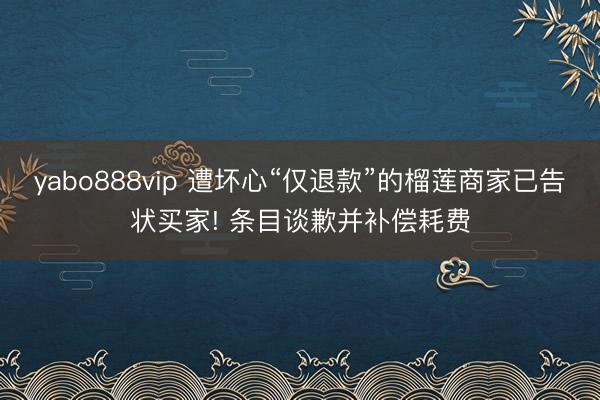 yabo888vip 遭坏心“仅退款”的榴莲商家已告状买家! 条目谈歉并补偿耗费