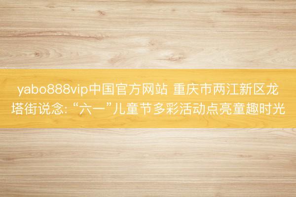 yabo888vip中国官方网站 重庆市两江新区龙塔街说念: “六一”儿童节多彩活动点亮童趣时光