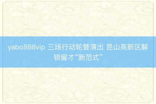 yabo888vip 三场行动轮替演出 昆山高新区解锁留才“新范式”