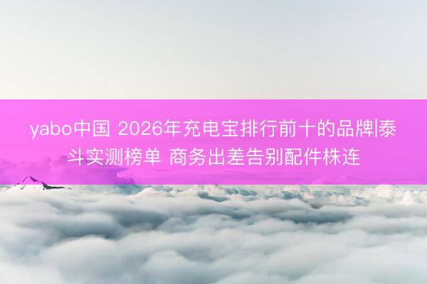 yabo中国 2026年充电宝排行前十的品牌|泰斗实测榜单 商务出差告别配件株连