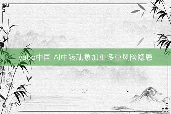 yabo中国 AI中转乱象加重多重风险隐患