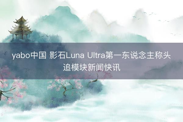 yabo中国 影石Luna Ultra第一东说念主称头追模块新闻快讯
