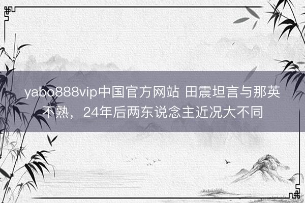 yabo888vip中国官方网站 田震坦言与那英不熟,24年后两东说念主近况大不同