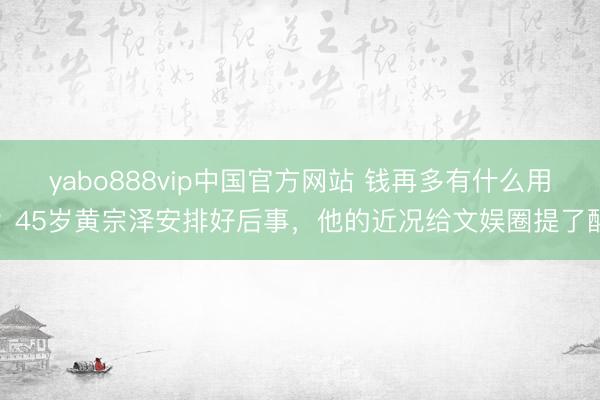 yabo888vip中国官方网站 钱再多有什么用?45岁黄宗泽安排好后事,他的近况给文娱圈提了醒