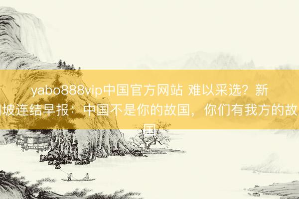 yabo888vip中国官方网站 难以采选？新加坡连结早报：中国不是你的故国，你们有我方的故国