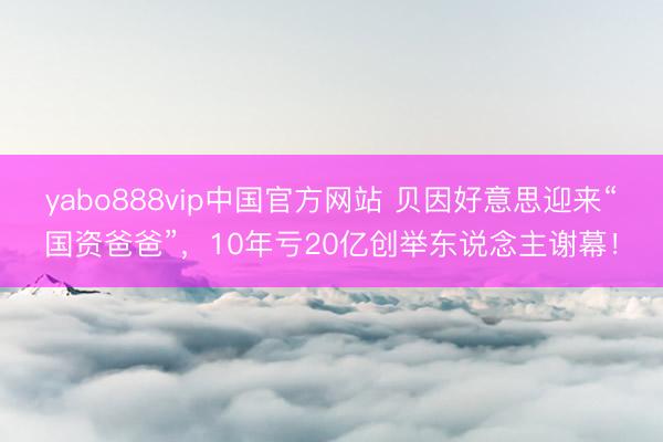 yabo888vip中国官方网站 贝因好意思迎来“国资爸爸”，10年亏20亿创举东说念主谢幕！