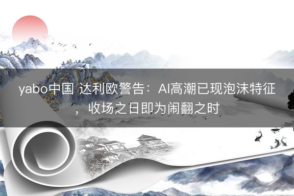 yabo中国 达利欧警告：AI高潮已现泡沫特征，收场之日即为闹翻之时