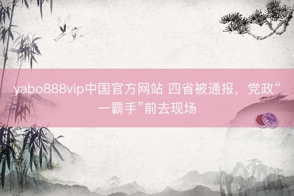 yabo888vip中国官方网站 四省被通报，党政“一霸手”前去现场