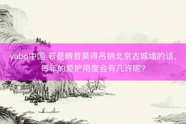 yabo中国 若是畴昔莫得吊销北京古城墙的话，每年的爱护用度会有几许呢？