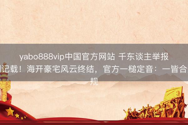 yabo888vip中国官方网站 千东谈主举报创记载！海开豪宅风云终结，官方一槌定音：一皆合规