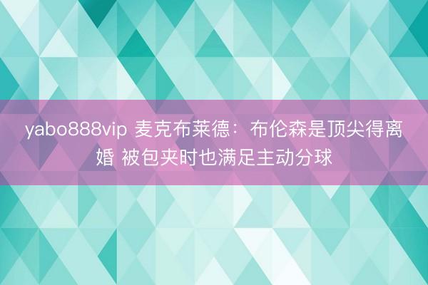 yabo888vip 麦克布莱德：布伦森是顶尖得离婚 被包夹时也满足主动分球