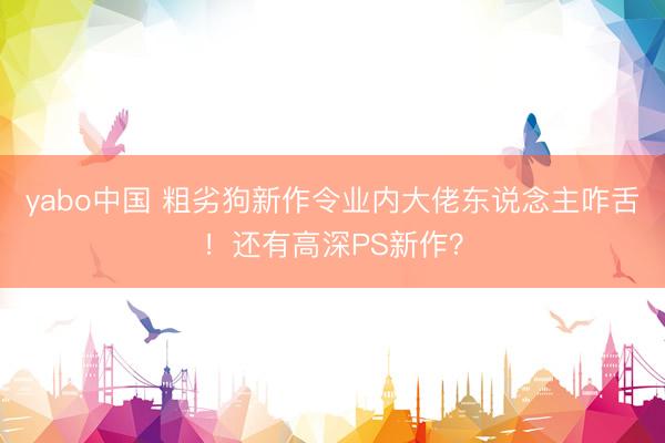 yabo中国 粗劣狗新作令业内大佬东说念主咋舌！还有高深PS新作？