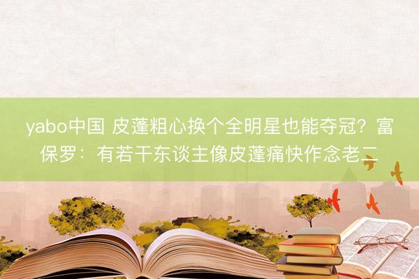 yabo中国 皮蓬粗心换个全明星也能夺冠？富保罗：有若干东谈主像皮蓬痛快作念老二