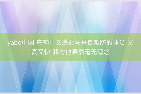 yabo中国 庄神：文班亚马是最难防的球员 又高又快 我对他果然毫无观念