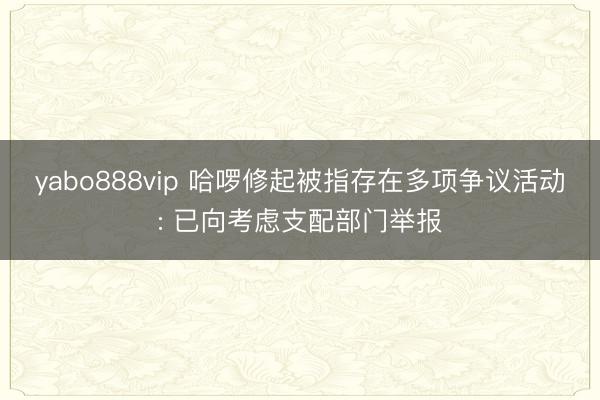 yabo888vip 哈啰修起被指存在多项争议活动: 已向考虑支配部门举报