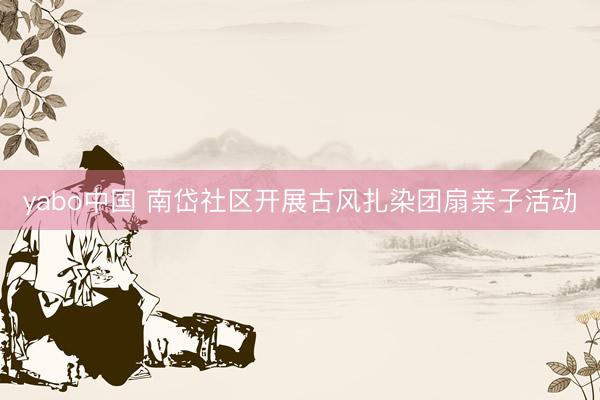 yabo中国 南岱社区开展古风扎染团扇亲子活动