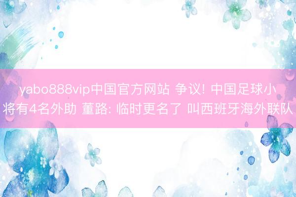 yabo888vip中国官方网站 争议! 中国足球小将有4名外助 董路: 临时更名了 叫西班牙海外联队