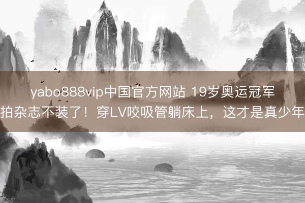 yabo888vip中国官方网站 19岁奥运冠军拍杂志不装了！穿LV咬吸管躺床上，这才是真少年