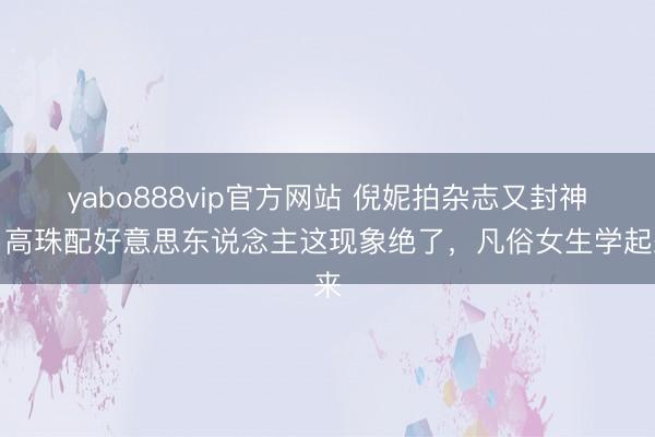 yabo888vip官方网站 倪妮拍杂志又封神!高珠配好意思东说念主这现象绝了,凡俗女生学起来