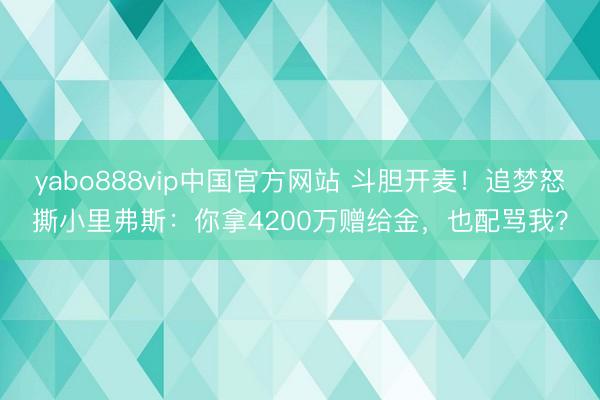 yabo888vip中国官方网站 斗胆开麦！追梦怒撕小里弗斯：你拿4200万赠给金，也配骂我？