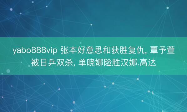 yabo888vip 张本好意思和获胜复仇， 覃予萱被日乒双杀， 单晓娜险胜汉娜.高达